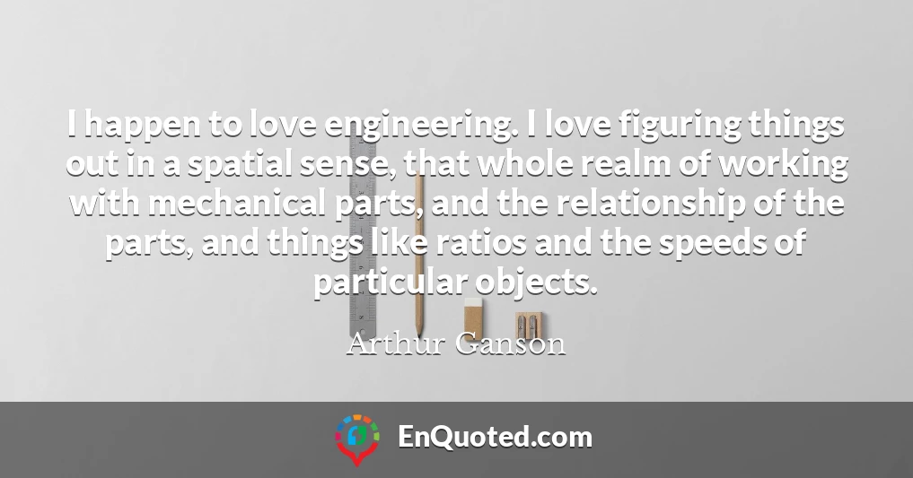 I happen to love engineering. I love figuring things out in a spatial sense, that whole realm of working with mechanical parts, and the relationship of the parts, and things like ratios and the speeds of particular objects.
