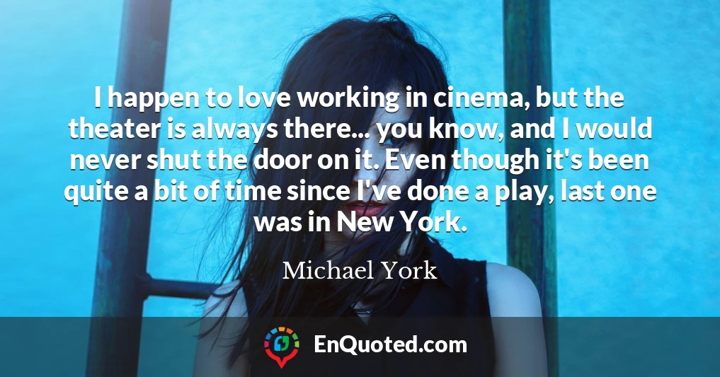 I happen to love working in cinema, but the theater is always there... you know, and I would never shut the door on it. Even though it's been quite a bit of time since I've done a play, last one was in New York.