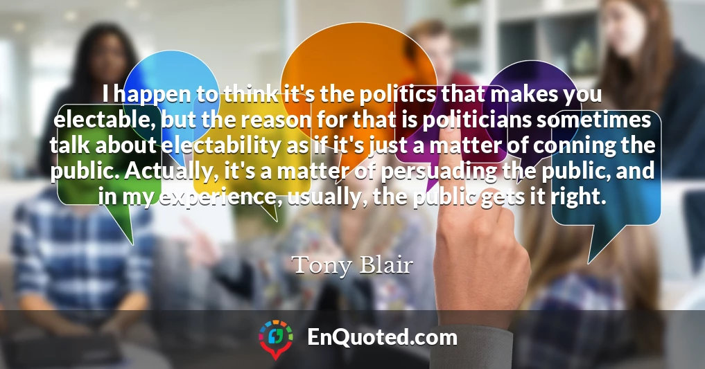 I happen to think it's the politics that makes you electable, but the reason for that is politicians sometimes talk about electability as if it's just a matter of conning the public. Actually, it's a matter of persuading the public, and in my experience, usually, the public gets it right.