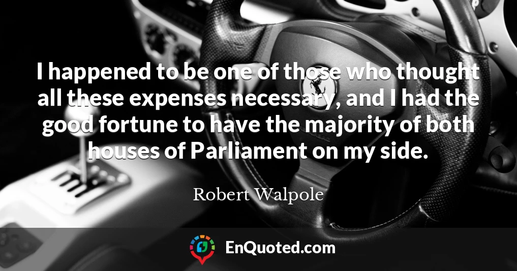 I happened to be one of those who thought all these expenses necessary, and I had the good fortune to have the majority of both houses of Parliament on my side.