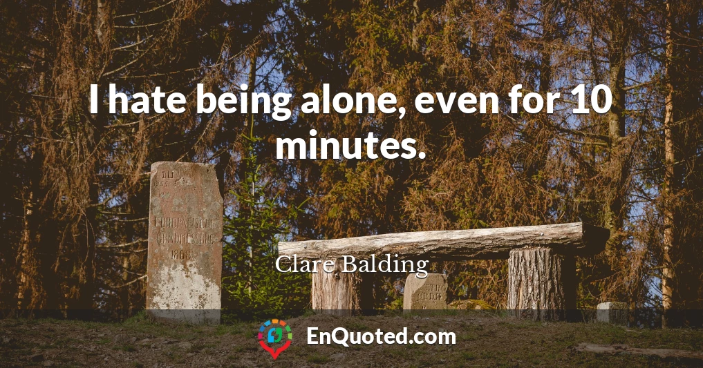 I hate being alone, even for 10 minutes.