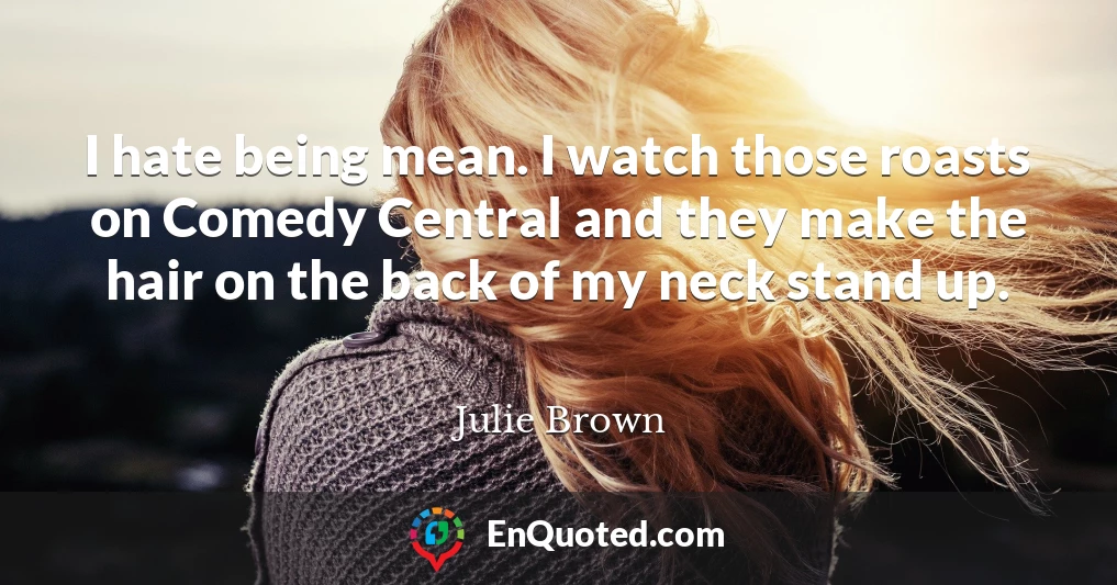 I hate being mean. I watch those roasts on Comedy Central and they make the hair on the back of my neck stand up.