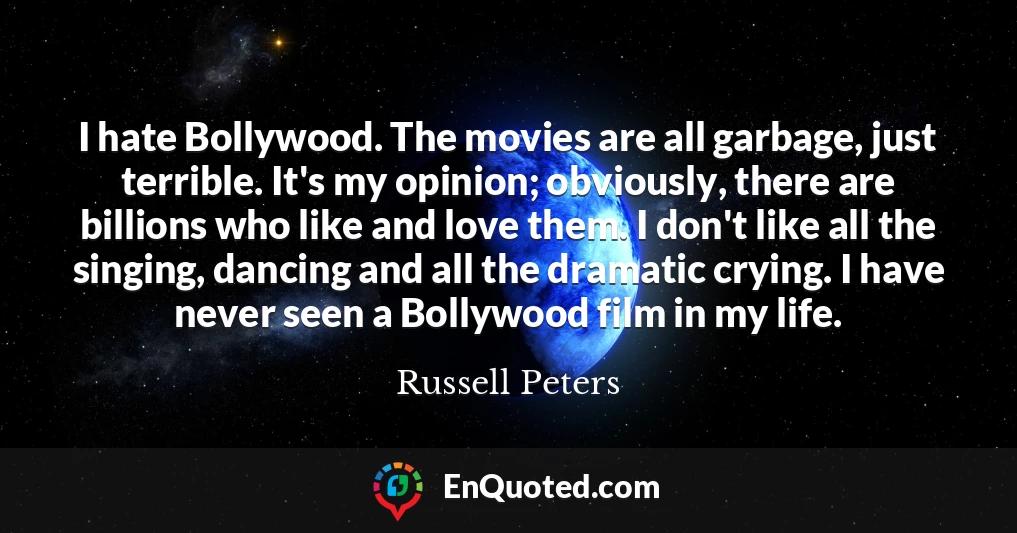 I hate Bollywood. The movies are all garbage, just terrible. It's my opinion; obviously, there are billions who like and love them. I don't like all the singing, dancing and all the dramatic crying. I have never seen a Bollywood film in my life.