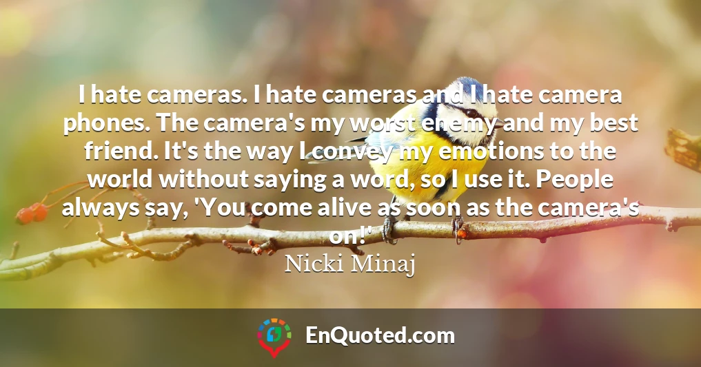I hate cameras. I hate cameras and I hate camera phones. The camera's my worst enemy and my best friend. It's the way I convey my emotions to the world without saying a word, so I use it. People always say, 'You come alive as soon as the camera's on!'