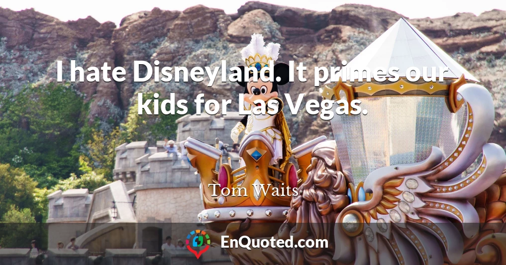 I hate Disneyland. It primes our kids for Las Vegas.