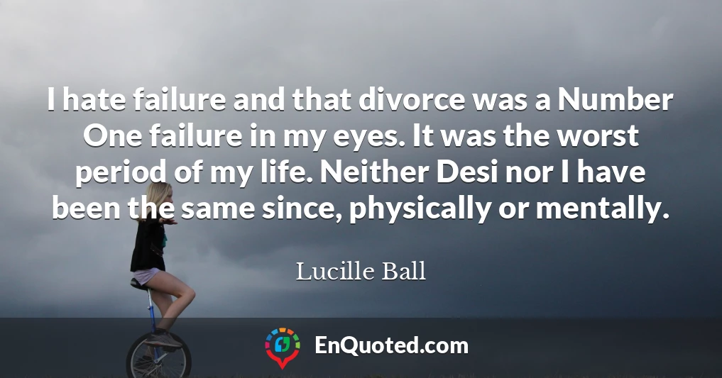 I hate failure and that divorce was a Number One failure in my eyes. It was the worst period of my life. Neither Desi nor I have been the same since, physically or mentally.