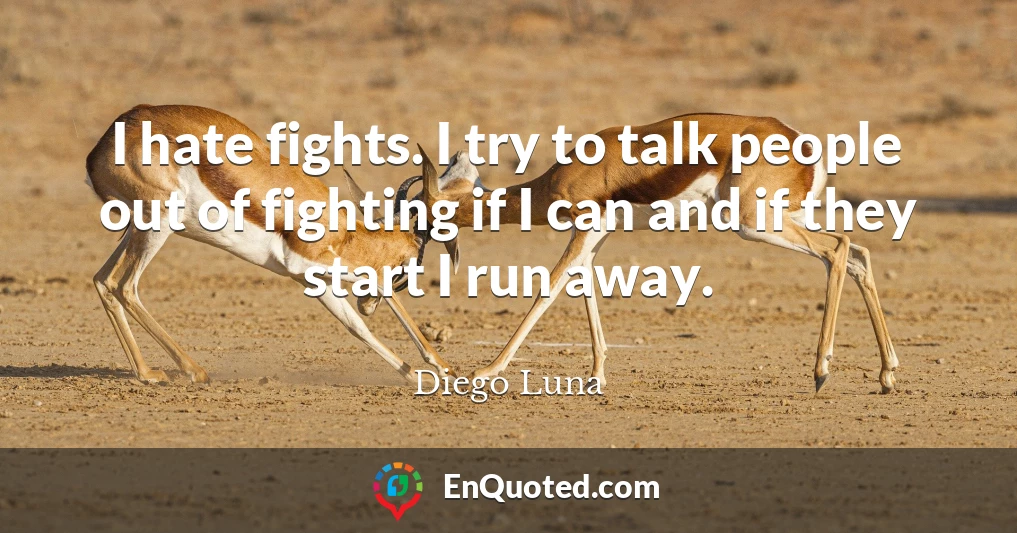 I hate fights. I try to talk people out of fighting if I can and if they start I run away.