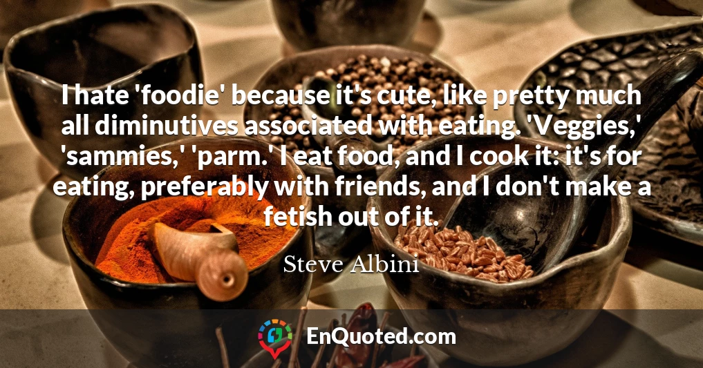 I hate 'foodie' because it's cute, like pretty much all diminutives associated with eating. 'Veggies,' 'sammies,' 'parm.' I eat food, and I cook it: it's for eating, preferably with friends, and I don't make a fetish out of it.