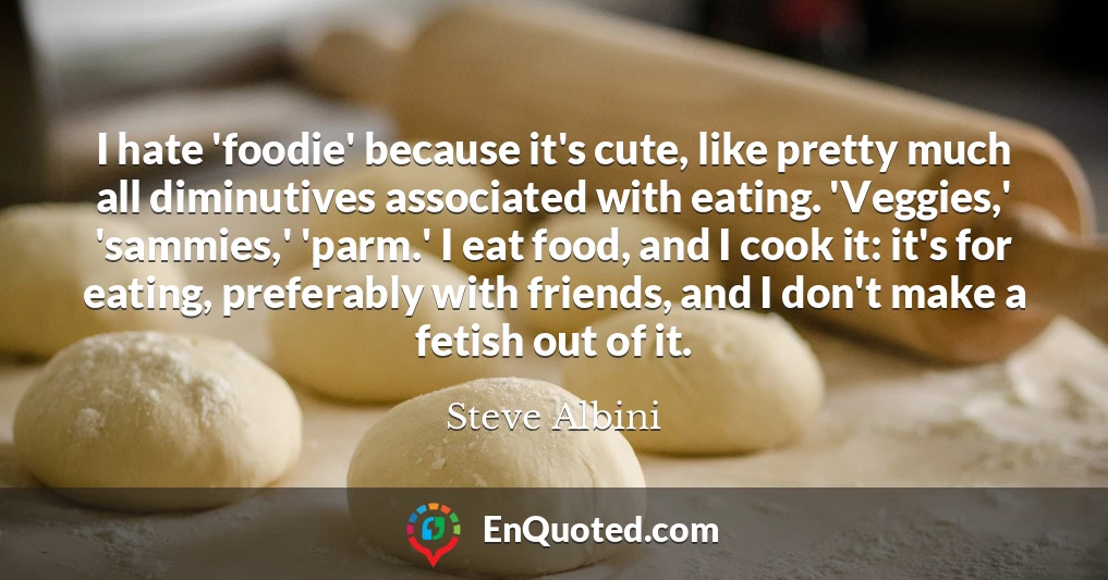 I hate 'foodie' because it's cute, like pretty much all diminutives associated with eating. 'Veggies,' 'sammies,' 'parm.' I eat food, and I cook it: it's for eating, preferably with friends, and I don't make a fetish out of it.