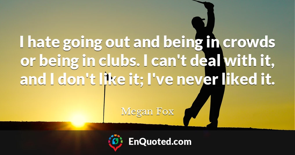 I hate going out and being in crowds or being in clubs. I can't deal with it, and I don't like it; I've never liked it.