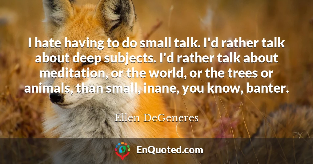 I hate having to do small talk. I'd rather talk about deep subjects. I'd rather talk about meditation, or the world, or the trees or animals, than small, inane, you know, banter.