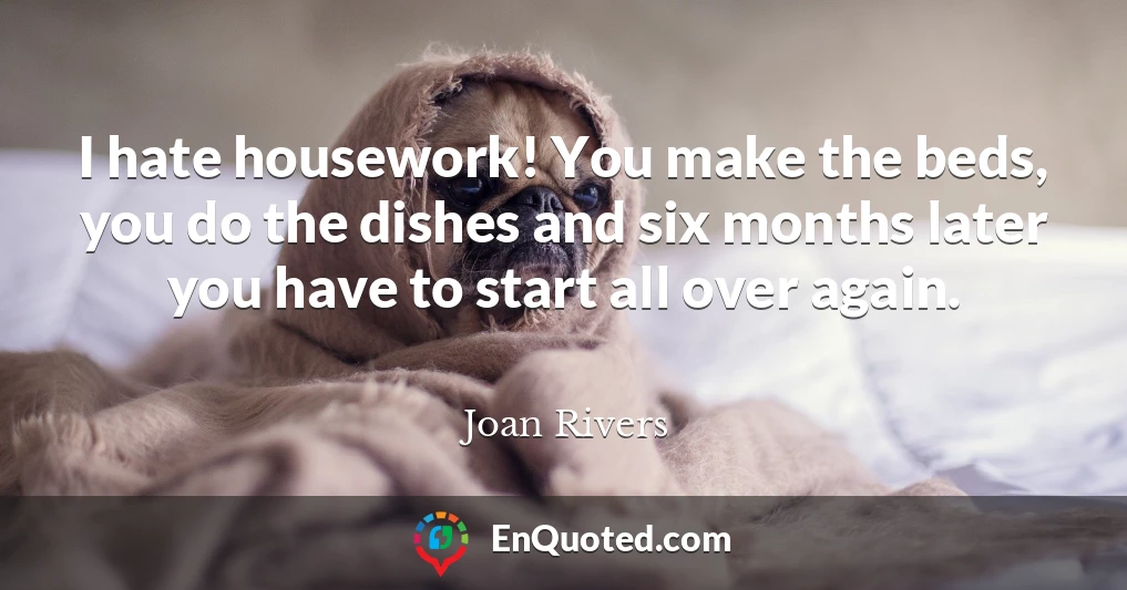 I hate housework! You make the beds, you do the dishes and six months later you have to start all over again.