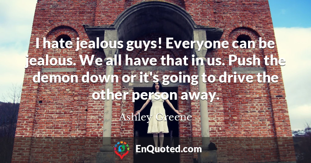 I hate jealous guys! Everyone can be jealous. We all have that in us. Push the demon down or it's going to drive the other person away.