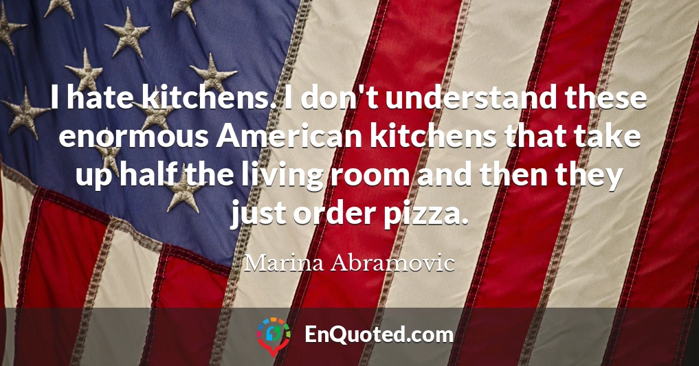 I hate kitchens. I don't understand these enormous American kitchens that take up half the living room and then they just order pizza.