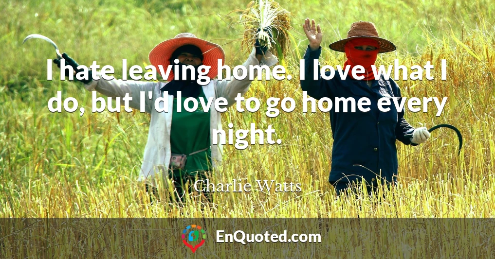 I hate leaving home. I love what I do, but I'd love to go home every night.