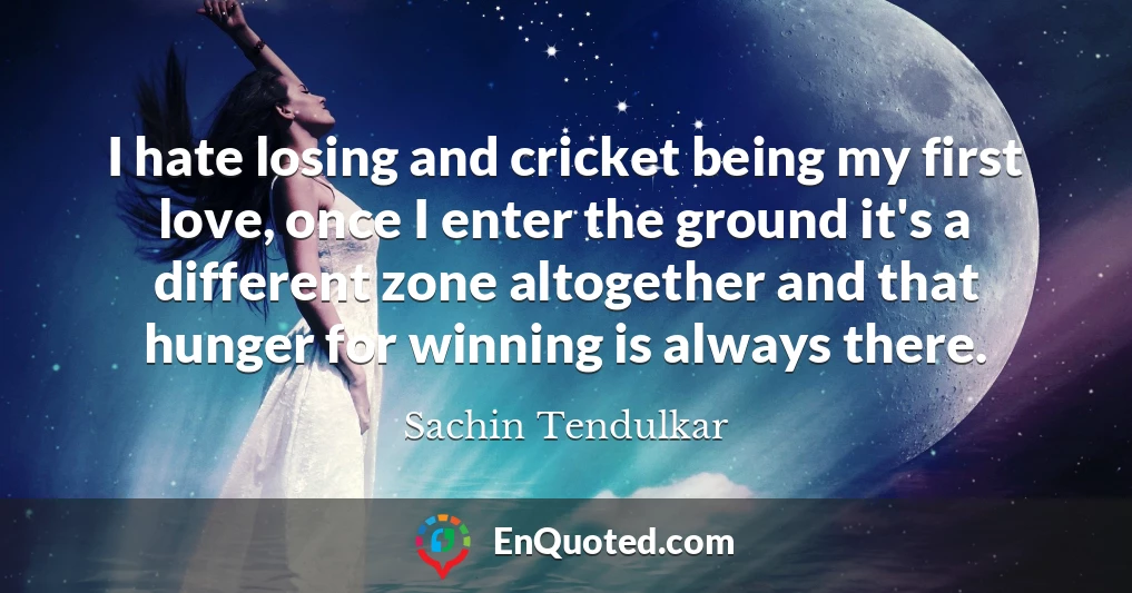 I hate losing and cricket being my first love, once I enter the ground it's a different zone altogether and that hunger for winning is always there.