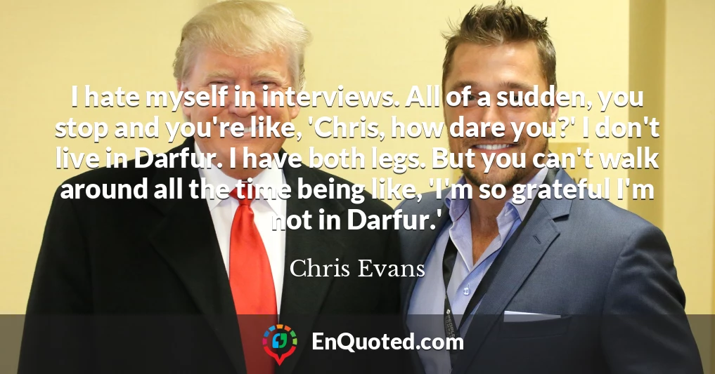 I hate myself in interviews. All of a sudden, you stop and you're like, 'Chris, how dare you?' I don't live in Darfur. I have both legs. But you can't walk around all the time being like, 'I'm so grateful I'm not in Darfur.'