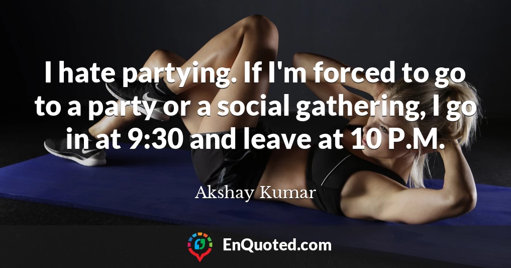 I hate partying. If I'm forced to go to a party or a social gathering, I go in at 9:30 and leave at 10 P.M.
