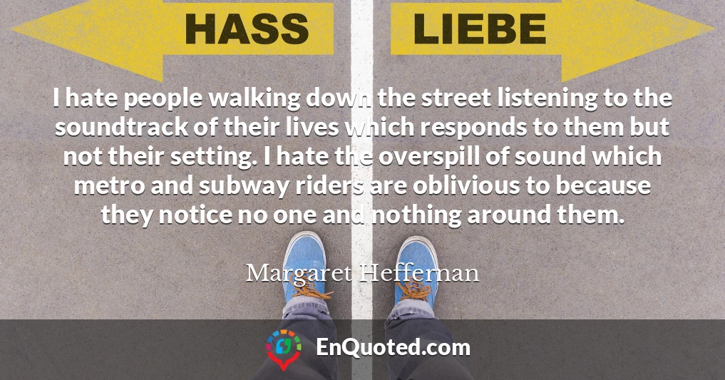 I hate people walking down the street listening to the soundtrack of their lives which responds to them but not their setting. I hate the overspill of sound which metro and subway riders are oblivious to because they notice no one and nothing around them.