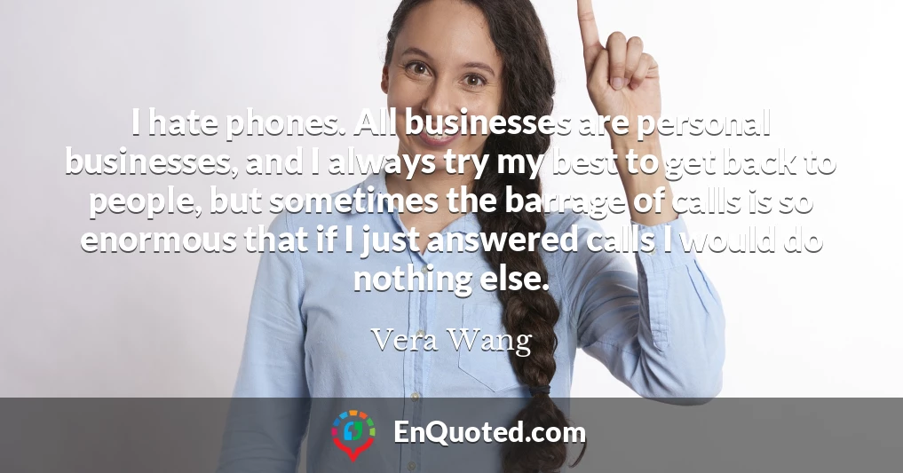 I hate phones. All businesses are personal businesses, and I always try my best to get back to people, but sometimes the barrage of calls is so enormous that if I just answered calls I would do nothing else.
