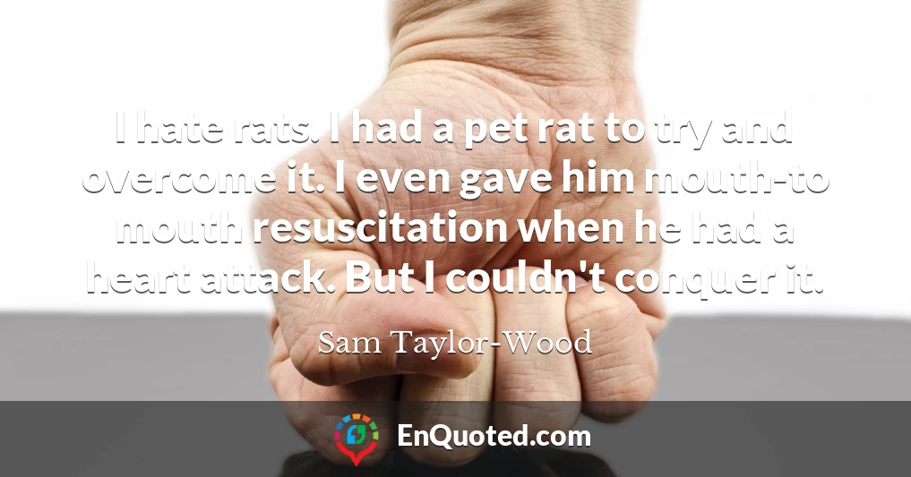 I hate rats. I had a pet rat to try and overcome it. I even gave him mouth-to mouth resuscitation when he had a heart attack. But I couldn't conquer it.