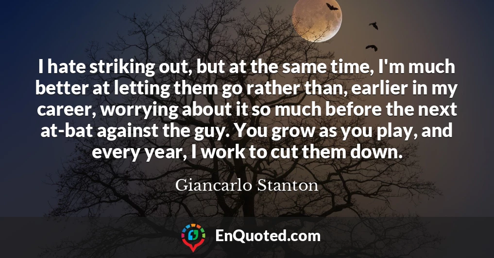 I hate striking out, but at the same time, I'm much better at letting them go rather than, earlier in my career, worrying about it so much before the next at-bat against the guy. You grow as you play, and every year, I work to cut them down.