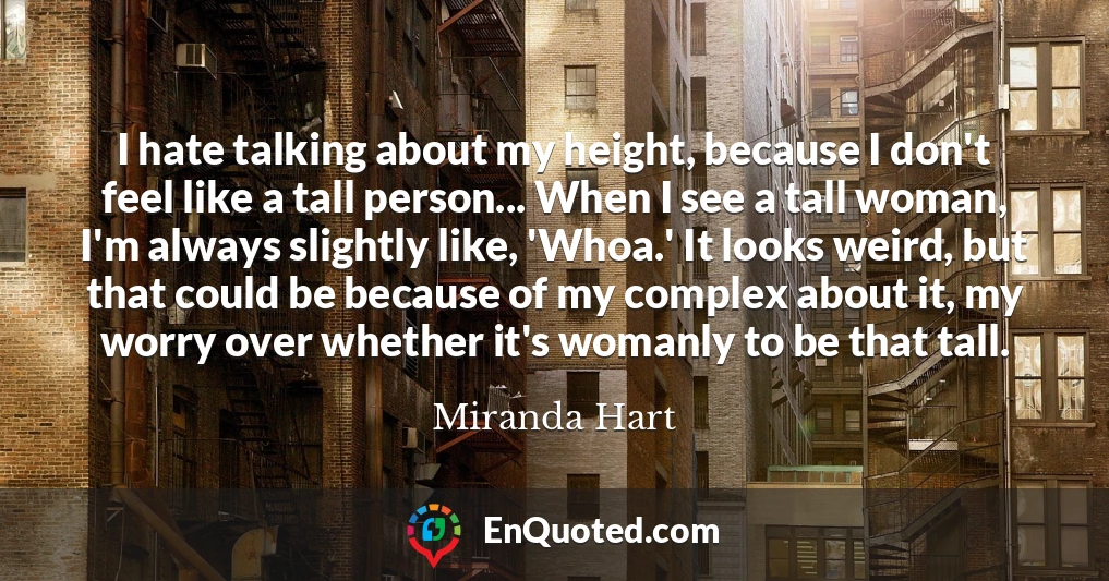 I hate talking about my height, because I don't feel like a tall person... When I see a tall woman, I'm always slightly like, 'Whoa.' It looks weird, but that could be because of my complex about it, my worry over whether it's womanly to be that tall.