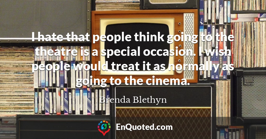 I hate that people think going to the theatre is a special occasion. I wish people would treat it as normally as going to the cinema.