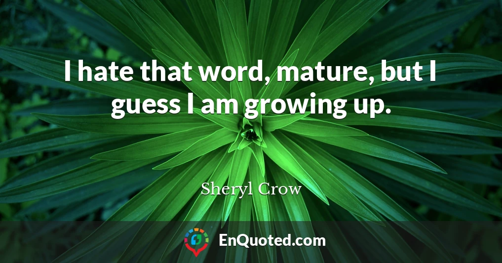 I hate that word, mature, but I guess I am growing up.