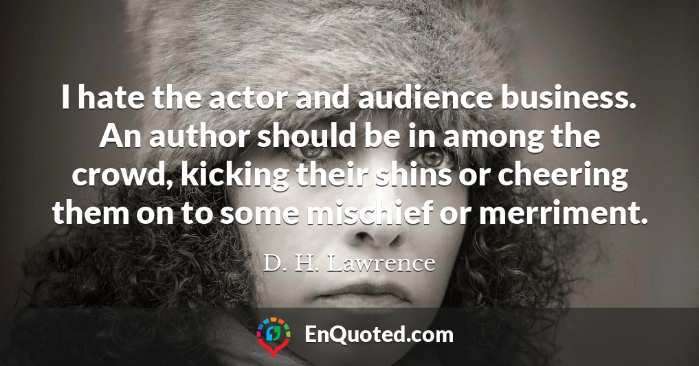 I hate the actor and audience business. An author should be in among the crowd, kicking their shins or cheering them on to some mischief or merriment.