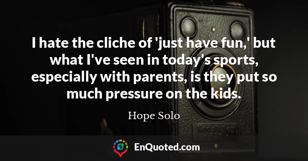 I hate the cliche of 'just have fun,' but what I've seen in today's sports, especially with parents, is they put so much pressure on the kids.