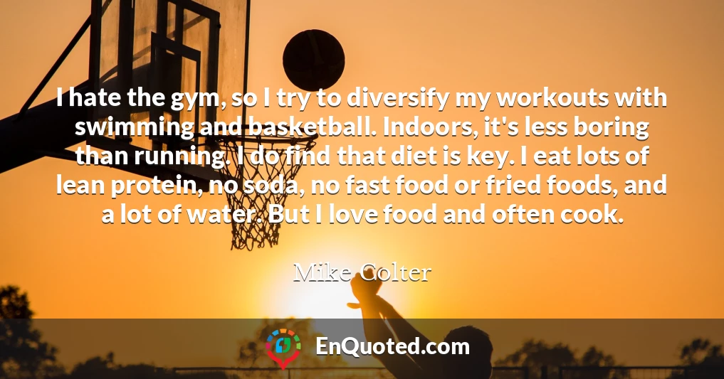 I hate the gym, so I try to diversify my workouts with swimming and basketball. Indoors, it's less boring than running. I do find that diet is key. I eat lots of lean protein, no soda, no fast food or fried foods, and a lot of water. But I love food and often cook.