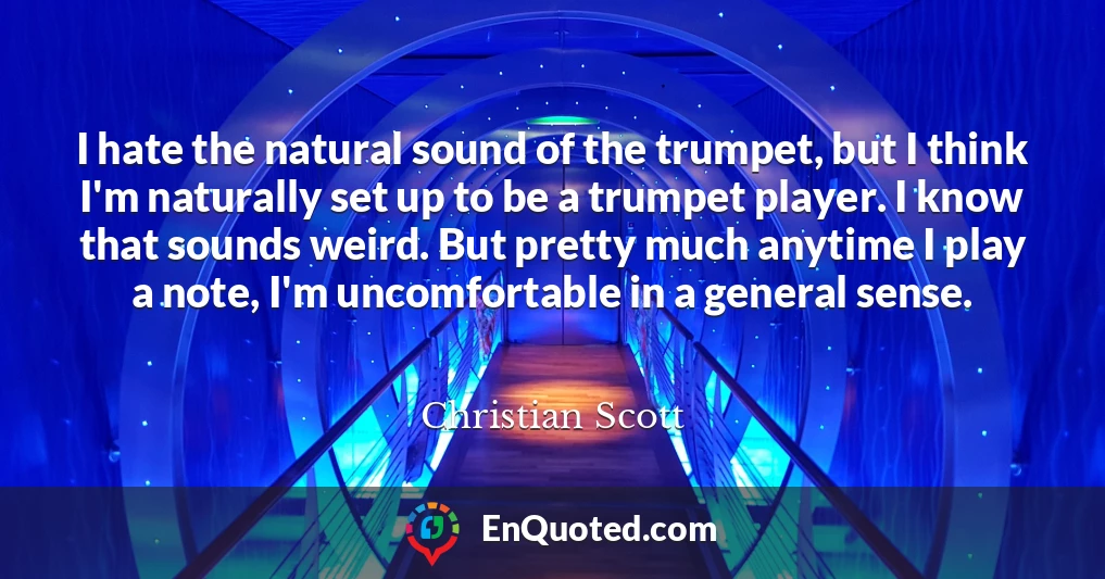 I hate the natural sound of the trumpet, but I think I'm naturally set up to be a trumpet player. I know that sounds weird. But pretty much anytime I play a note, I'm uncomfortable in a general sense.