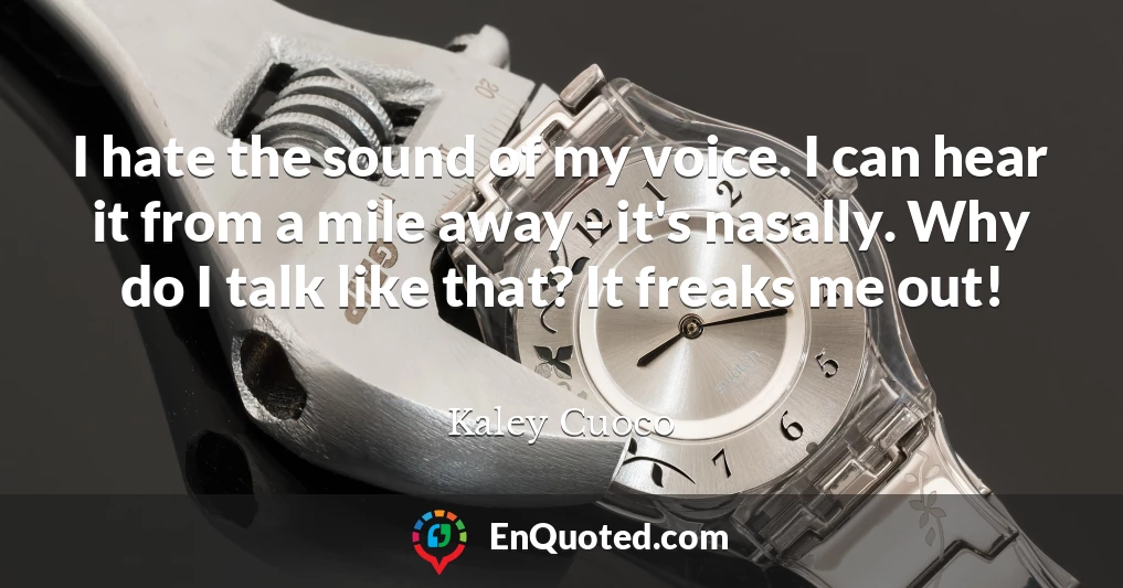 I hate the sound of my voice. I can hear it from a mile away - it's nasally. Why do I talk like that? It freaks me out!