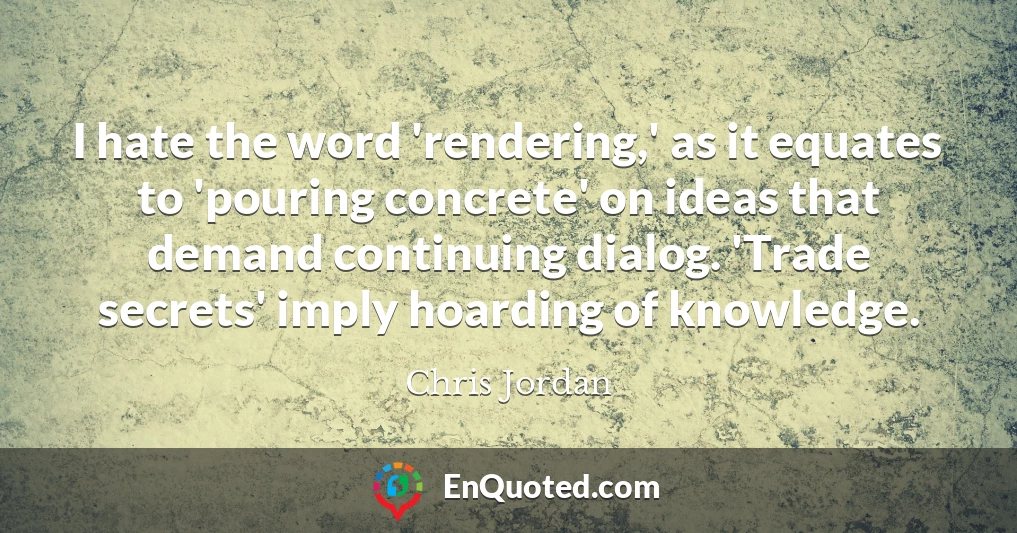 I hate the word 'rendering,' as it equates to 'pouring concrete' on ideas that demand continuing dialog. 'Trade secrets' imply hoarding of knowledge.