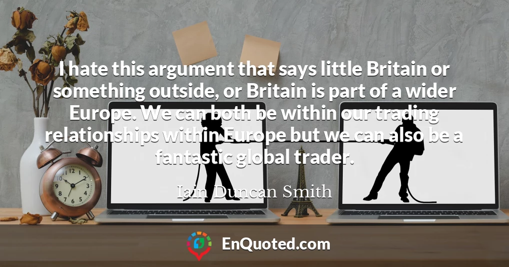I hate this argument that says little Britain or something outside, or Britain is part of a wider Europe. We can both be within our trading relationships within Europe but we can also be a fantastic global trader.