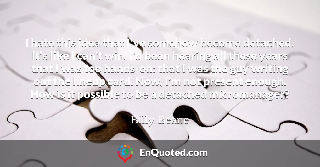 I hate this idea that I've somehow become detached. It's like I can't win. I'd been hearing all these years that I was too hands-on: that I was the guy writing out the lineup card. Now, I'm not present enough. How is it possible to be a detached micromanager?