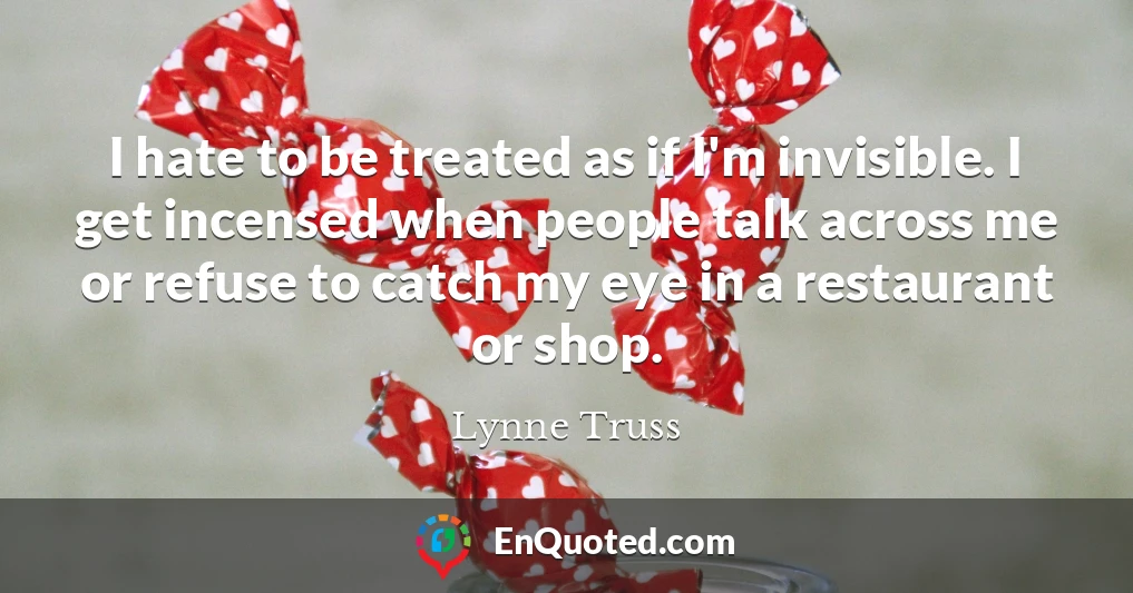 I hate to be treated as if I'm invisible. I get incensed when people talk across me or refuse to catch my eye in a restaurant or shop.