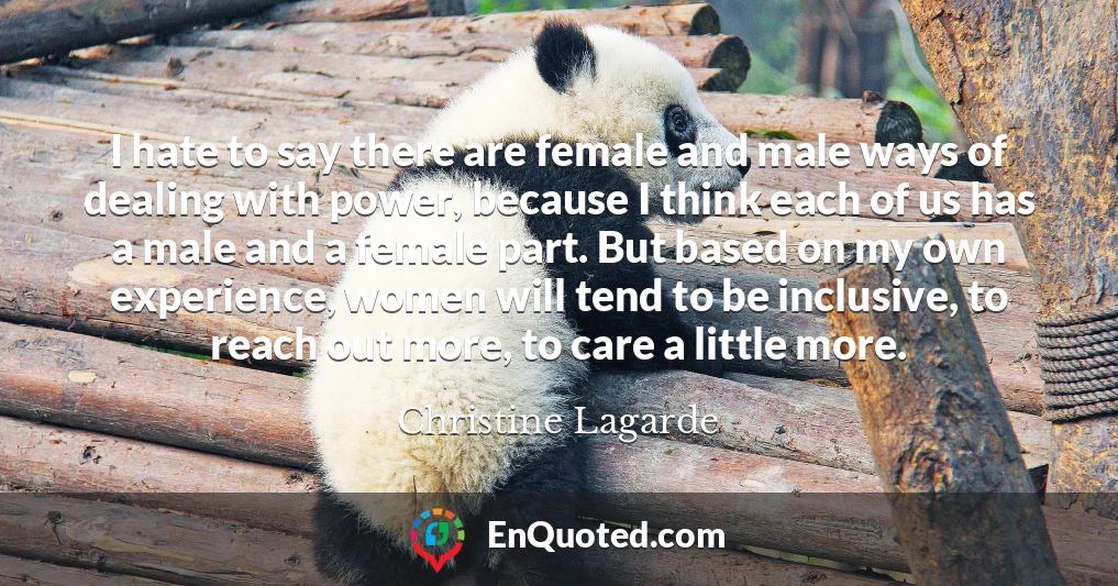 I hate to say there are female and male ways of dealing with power, because I think each of us has a male and a female part. But based on my own experience, women will tend to be inclusive, to reach out more, to care a little more.