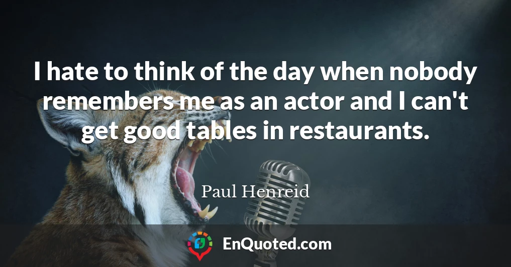 I hate to think of the day when nobody remembers me as an actor and I can't get good tables in restaurants.