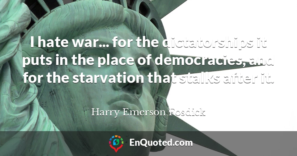 I hate war... for the dictatorships it puts in the place of democracies, and for the starvation that stalks after it.