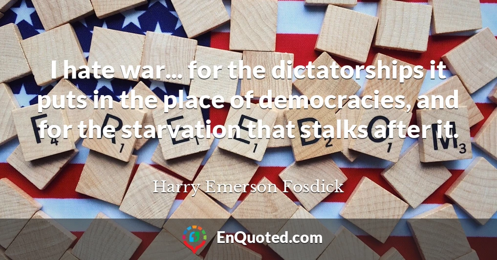 I hate war... for the dictatorships it puts in the place of democracies, and for the starvation that stalks after it.