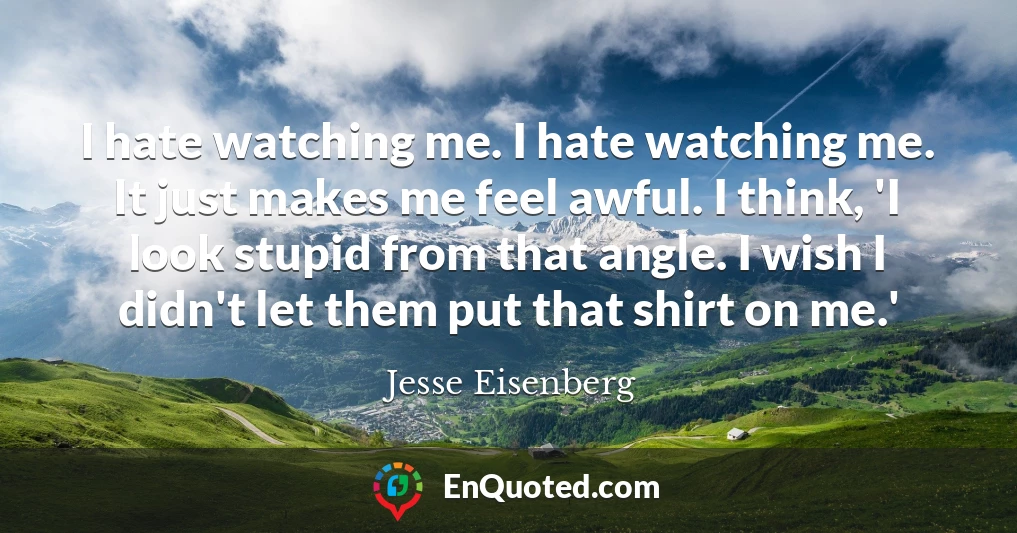 I hate watching me. I hate watching me. It just makes me feel awful. I think, 'I look stupid from that angle. I wish I didn't let them put that shirt on me.'