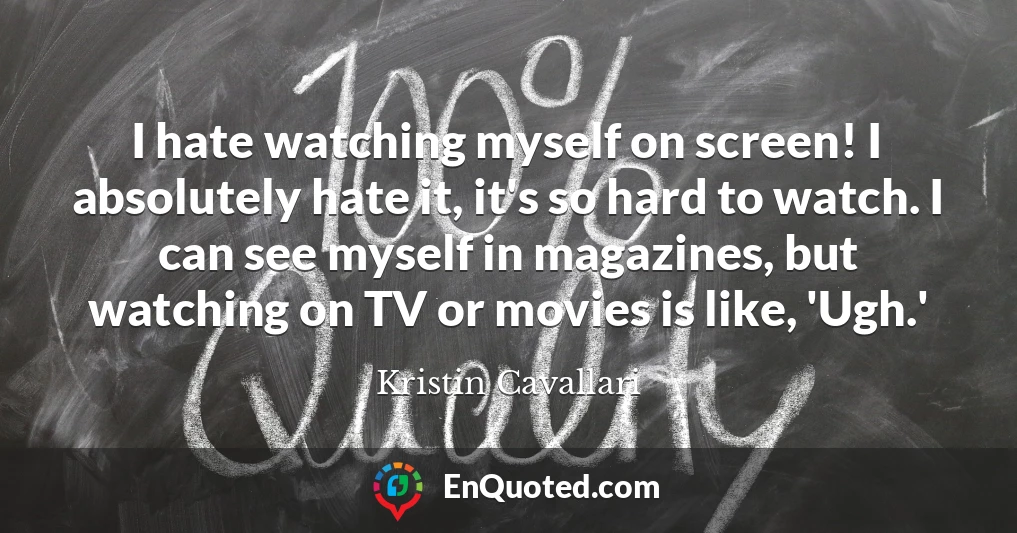 I hate watching myself on screen! I absolutely hate it, it's so hard to watch. I can see myself in magazines, but watching on TV or movies is like, 'Ugh.'