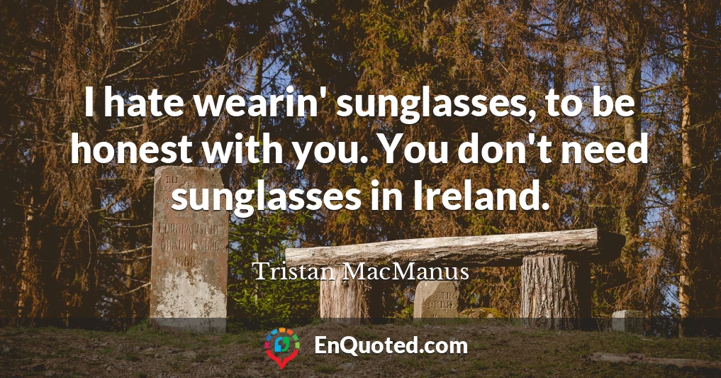 I hate wearin' sunglasses, to be honest with you. You don't need sunglasses in Ireland.