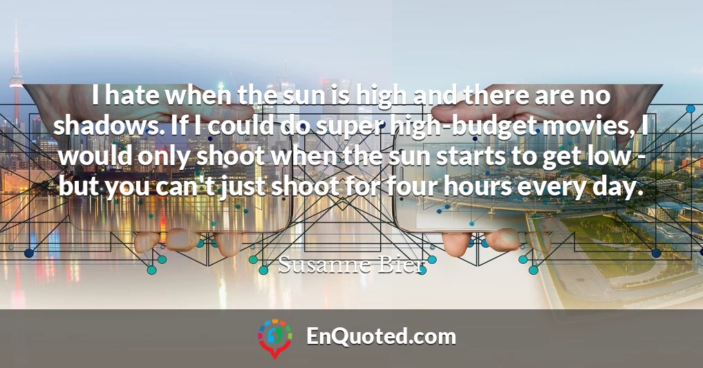 I hate when the sun is high and there are no shadows. If I could do super high-budget movies, I would only shoot when the sun starts to get low - but you can't just shoot for four hours every day.