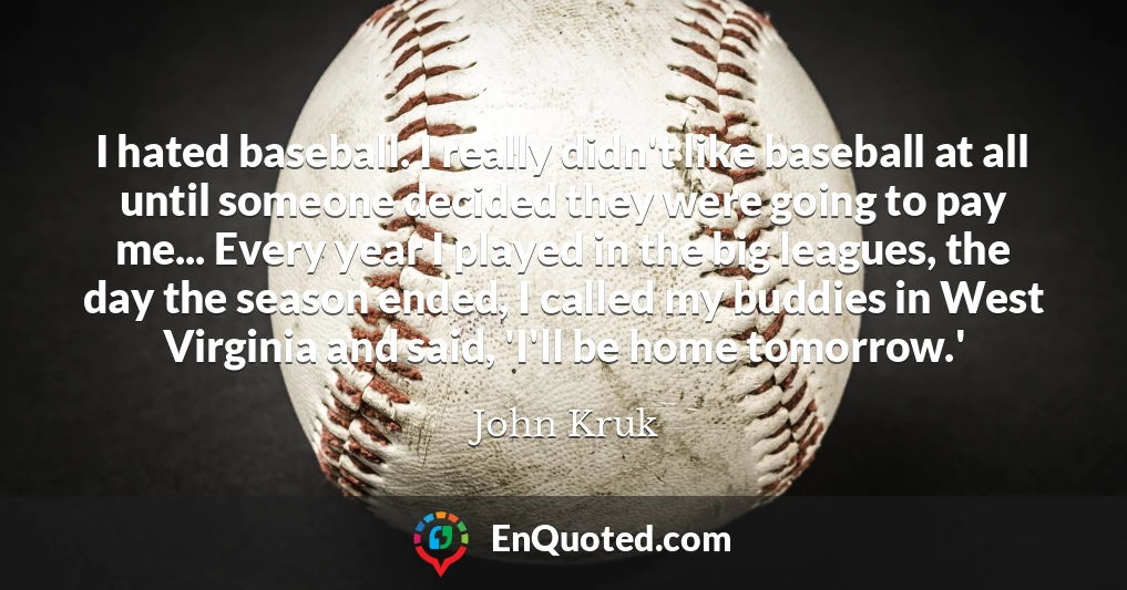 I hated baseball. I really didn't like baseball at all until someone decided they were going to pay me... Every year I played in the big leagues, the day the season ended, I called my buddies in West Virginia and said, 'I'll be home tomorrow.'