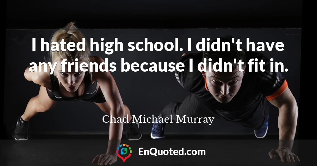 I hated high school. I didn't have any friends because I didn't fit in.