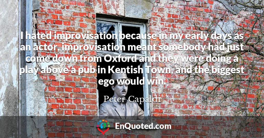 I hated improvisation because in my early days as an actor, improvisation meant somebody had just come down from Oxford and they were doing a play above a pub in Kentish Town, and the biggest ego would win.