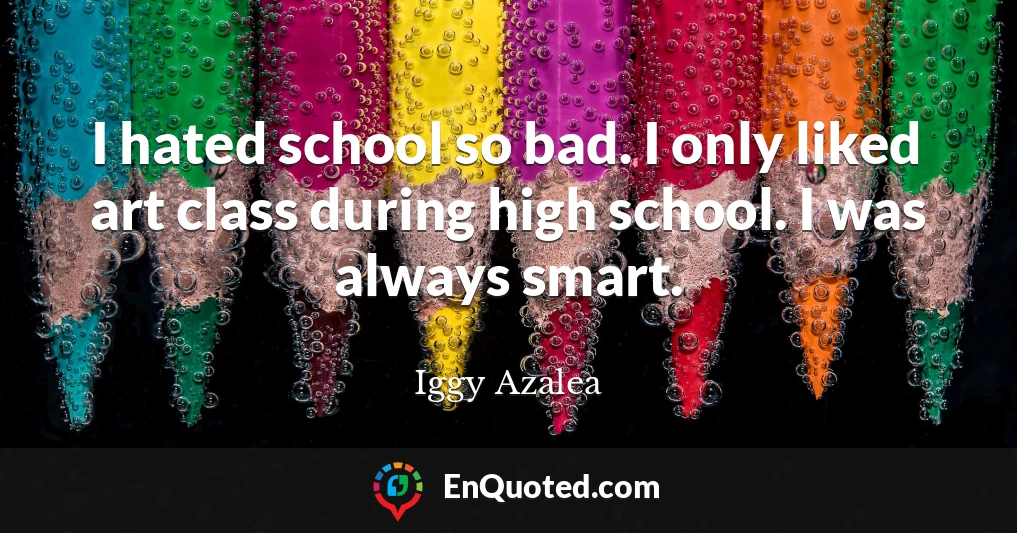 I hated school so bad. I only liked art class during high school. I was always smart.